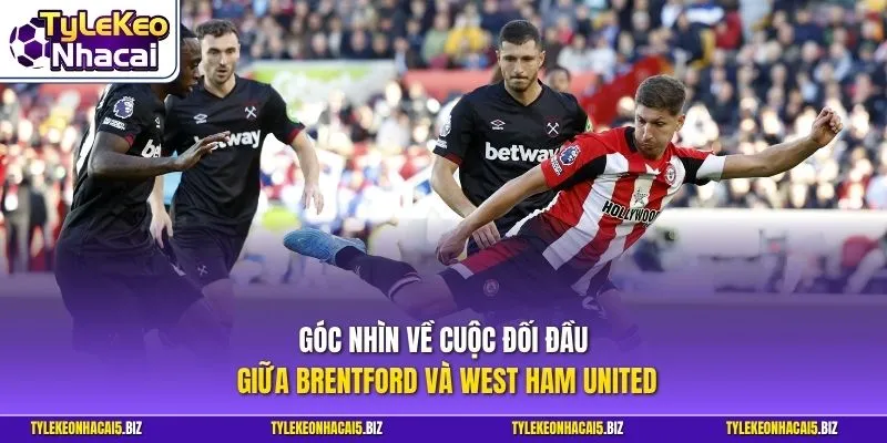 Góc nhìn về cuộc đối đầu giữa Brentford và West Ham United